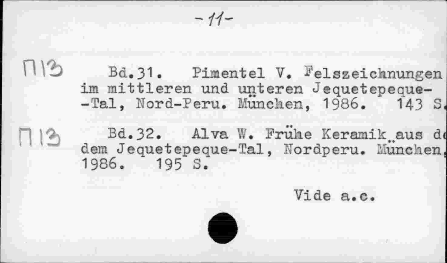 ﻿-11-
пгъ
піг
Bd.31. Pimentel V. Felszeichnungen im mittleren und unteren Jequetepeque--Tal, Nord-Peru. München, 1986.	143 S,
Bd.32. Alva W. Frühe Keramik.waus d< dem Jequetepeque-Tal, Nordperu. München, 1986.	195 S.
Vide a.c